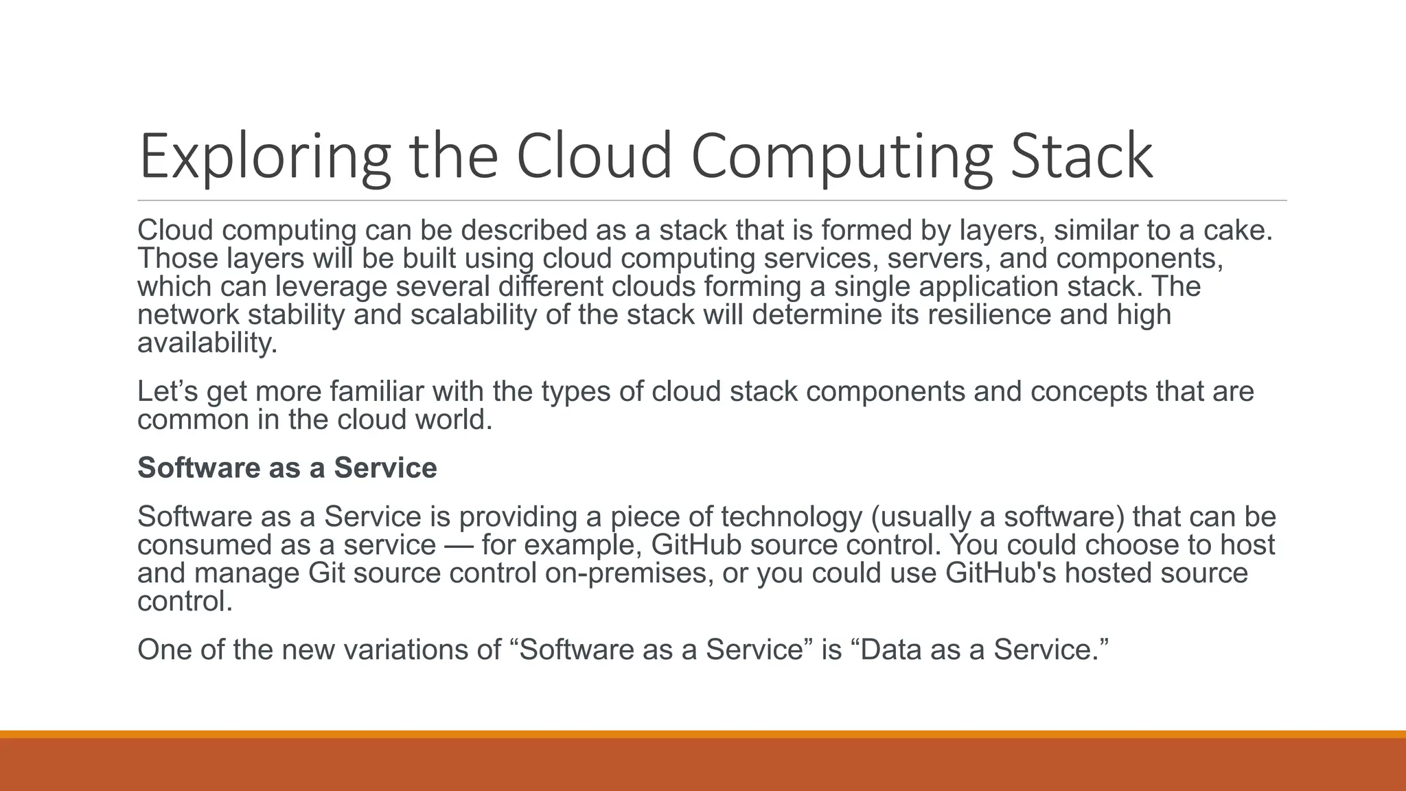 Exploring the Cloud Computing Stack
Cloud computing can be described as a stack that is formed by layers, similar to a cake.
Those layers will be built using cloud computing services, servers, and components,
which can leverage several different clouds forming a single application stack. The
network stability and scalability of the stack will determine its resilience and high
availability.
Let’s get more familiar with the types of cloud stack components and concepts that are
common in the cloud world.
Software as a Service
Software as a Service is providing a piece of technology (usually a software) that can be
consumed as a service — for example, GitHub source control. You could choose to host
and manage Git source control on-premises, or you could use GitHub's hosted source
control.
One of the new variations of “Software as a Service” is “Data as a Service.”
 