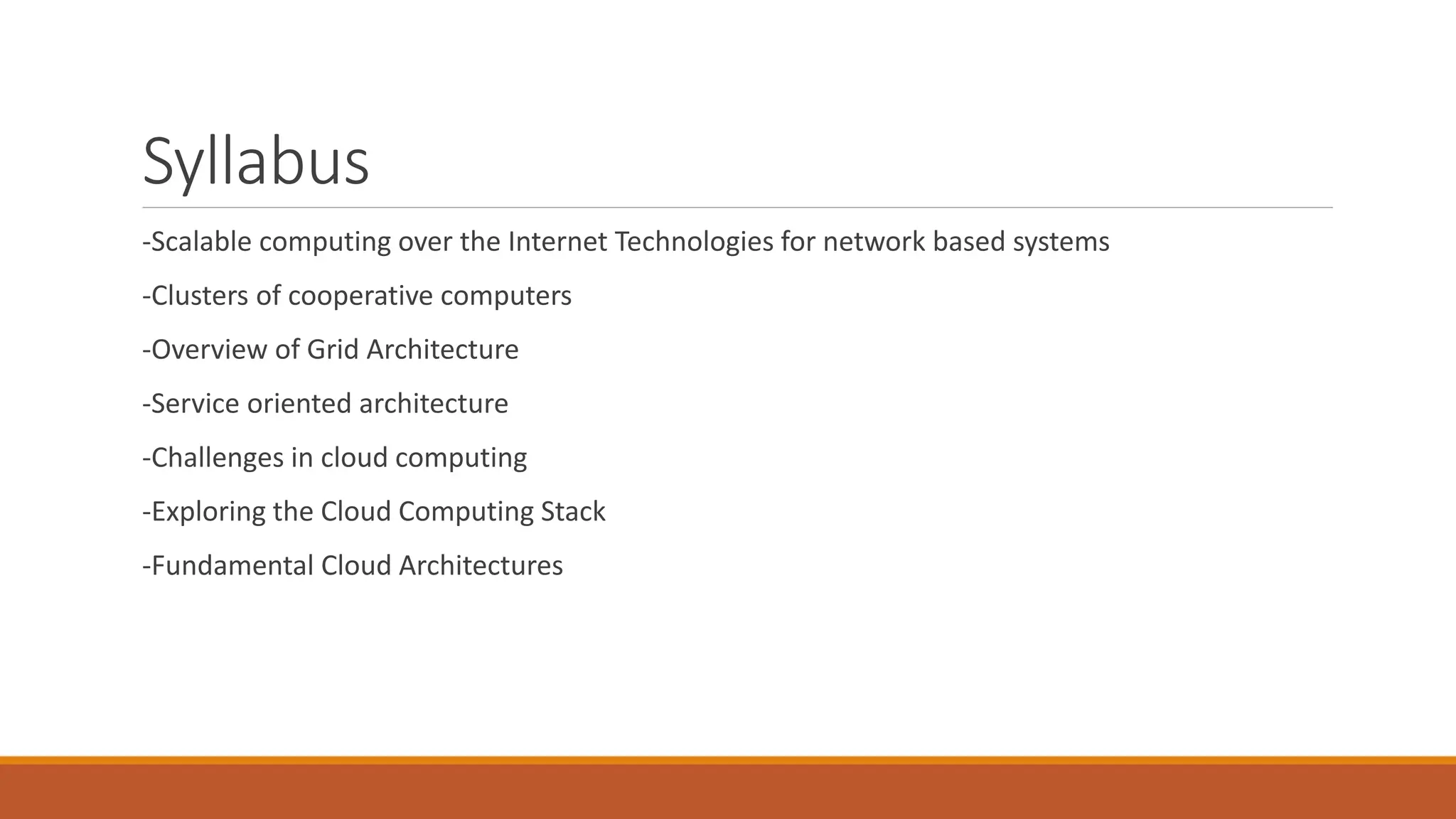 Syllabus
-Scalable computing over the Internet Technologies for network based systems
-Clusters of cooperative computers
-Overview of Grid Architecture
-Service oriented architecture
-Challenges in cloud computing
-Exploring the Cloud Computing Stack
-Fundamental Cloud Architectures
 
