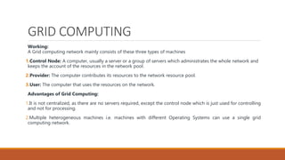 GRID COMPUTING
Working:
A Grid computing network mainly consists of these three types of machines
1.Control Node: A computer, usually a server or a group of servers which administrates the whole network and
keeps the account of the resources in the network pool.
2.Provider: The computer contributes its resources to the network resource pool.
3.User: The computer that uses the resources on the network.
Advantages of Grid Computing:
1.It is not centralized, as there are no servers required, except the control node which is just used for controlling
and not for processing.
2.Multiple heterogeneous machines i.e. machines with different Operating Systems can use a single grid
computing network.
 