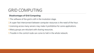 GRID COMPUTING
Disadvantages of Grid Computing:
1.The software of the grid is still in the involution stage.
2.A super-fast interconnect between computer resources is the need of the hour.
3.Licensing across many servers may make it prohibitive for some applications.
4.Many groups are reluctant with sharing resources.
5.Trouble in the control node can come to halt in the whole network.
 