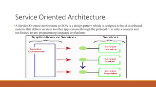 Service Oriented Architecture
•A Service-Oriented Architecture or SOA is a design pattern which is designed to build distributed
systems that deliver services to other applications through the protocol. It is only a concept and
not limited to any programming language or platform.
 