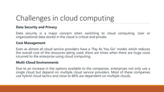 Challenges in cloud computing
Data Security and Privacy
Data security is a major concern when switching to cloud computing. User or
organizational data stored in the cloud is critical and private.
Cost Management
Even as almost all cloud service providers have a “Pay As You Go” model, which reduces
the overall cost of the resources being used, there are times when there are huge costs
incurred to the enterprise using cloud computing.
Multi-Cloud Environments
Due to an increase in the options available to the companies, enterprises not only use a
single cloud but depend on multiple cloud service providers. Most of these companies
use hybrid cloud tactics and close to 84% are dependent on multiple clouds.
 
