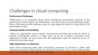 Challenges in cloud computing
Performance Challenges
Performance is an important factor while considering cloud-based solutions. If the
performance of the cloud is not satisfactory, it can drive away users and decrease profits.
Even a little latency while loading an app or a web page can result in a huge drop in the
percentage of users.
Interoperability and Flexibility
When an organization uses a specific cloud service provider and wants to switch to
another cloud-based solution, it often turns up to be a tedious procedure since
applications written for one cloud with the application stack are required to be re-
written for the other cloud.
High Dependence on Network
Since cloud computing deals with provisioning resources in real-time, it deals with
enormous amounts of data transfer to and from the servers. This is only made possible
due to the availability of the high-speed network.
 