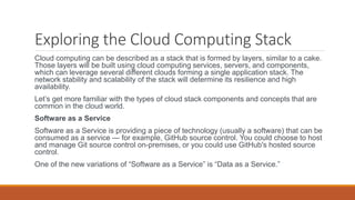 Exploring the Cloud Computing Stack
Cloud computing can be described as a stack that is formed by layers, similar to a cake.
Those layers will be built using cloud computing services, servers, and components,
which can leverage several different clouds forming a single application stack. The
network stability and scalability of the stack will determine its resilience and high
availability.
Let’s get more familiar with the types of cloud stack components and concepts that are
common in the cloud world.
Software as a Service
Software as a Service is providing a piece of technology (usually a software) that can be
consumed as a service — for example, GitHub source control. You could choose to host
and manage Git source control on-premises, or you could use GitHub's hosted source
control.
One of the new variations of “Software as a Service” is “Data as a Service.”
 