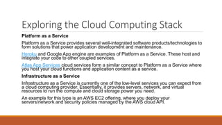 Exploring the Cloud Computing Stack
Platform as a Service
Platform as a Service provides several well-integrated software products/technologies to
form solutions that power application development and maintenance.
Heroku and Google App engine are examples of Platform as a Service. These host and
integrate your code to other coupled services.
Atlas App Services cloud services form a similar concept to Platform as a Service where
you host your cloud functions and application content as a service.
Infrastructure as a Service
Infrastructure as a Service is currently one of the low-level services you can expect from
a cloud computing provider. Essentially, it provides servers, network, and virtual
resources to run the compute and cloud storage power you need.
An example for this type is an AWS EC2 offering, where you deploy your
servers/network and security policies managed by the AWS cloud API.
 