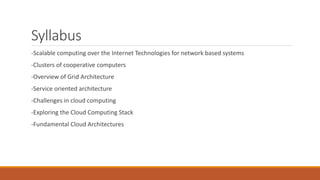 Syllabus
-Scalable computing over the Internet Technologies for network based systems
-Clusters of cooperative computers
-Overview of Grid Architecture
-Service oriented architecture
-Challenges in cloud computing
-Exploring the Cloud Computing Stack
-Fundamental Cloud Architectures
 