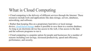 What is Cloud Computing
Cloud computing is the delivery of different services through the Internet. These
resources include tools and applications like data storage, servers, databases,
networking, and software.
Rather than keeping files on a proprietary hard drive or local storage
device, cloud-based storage makes it possible to save them to a remote database.
As long as an electronic device has access to the web, it has access to the data
and the software programs to run it.
Cloud computing is a popular option for people and businesses for a number of
reasons including cost savings, increased productivity, speed and efficiency,
performance, and security.
 