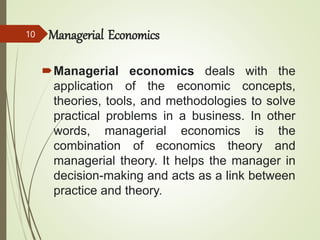 Managerial Economics
Managerial economics deals with the
application of the economic concepts,
theories, tools, and methodologies to solve
practical problems in a business. In other
words, managerial economics is the
combination of economics theory and
managerial theory. It helps the manager in
decision-making and acts as a link between
practice and theory.
10
 