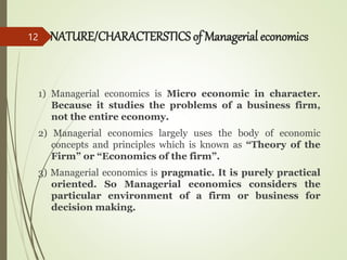 NATURE/CHARACTERSTICS of Managerial economics
1) Managerial economics is Micro economic in character.
Because it studies the problems of a business firm,
not the entire economy.
2) Managerial economics largely uses the body of economic
concepts and principles which is known as “Theory of the
Firm” or “Economics of the firm”.
3) Managerial economics is pragmatic. It is purely practical
oriented. So Managerial economics considers the
particular environment of a firm or business for
decision making.
12
 