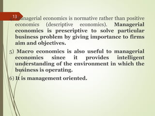 4) Managerial economics is normative rather than positive
economics (descriptive economics). Managerial
economics is prescriptive to solve particular
business problem by giving importance to firms
aim and objectives.
5) Macro economics is also useful to managerial
economics since it provides intelligent
understanding of the environment in which the
business is operating.
6) It is management oriented.
13
 
