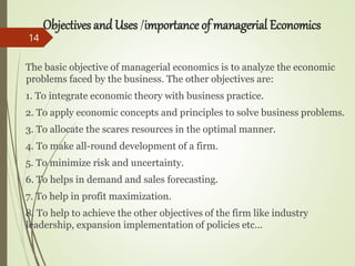 Objectives and Uses /importance of managerial Economics
The basic objective of managerial economics is to analyze the economic
problems faced by the business. The other objectives are:
1. To integrate economic theory with business practice.
2. To apply economic concepts and principles to solve business problems.
3. To allocate the scares resources in the optimal manner.
4. To make all-round development of a firm.
5. To minimize risk and uncertainty.
6. To helps in demand and sales forecasting.
7. To help in profit maximization.
8. To help to achieve the other objectives of the firm like industry
leadership, expansion implementation of policies etc...
14
 