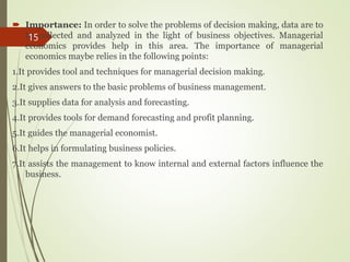  Importance: In order to solve the problems of decision making, data are to
be collected and analyzed in the light of business objectives. Managerial
economics provides help in this area. The importance of managerial
economics maybe relies in the following points:
1.It provides tool and techniques for managerial decision making.
2.It gives answers to the basic problems of business management.
3.It supplies data for analysis and forecasting.
4.It provides tools for demand forecasting and profit planning.
5.It guides the managerial economist.
6.It helps in formulating business policies.
7.It assists the management to know internal and external factors influence the
business.
15
 