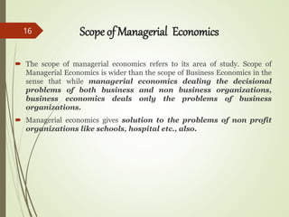 Scope of Managerial Economics
 The scope of managerial economics refers to its area of study. Scope of
Managerial Economics is wider than the scope of Business Economics in the
sense that while managerial economics dealing the decisional
problems of both business and non business organizations,
business economics deals only the problems of business
organizations.
 Managerial economics gives solution to the problems of non profit
organizations like schools, hospital etc., also.
16
 
