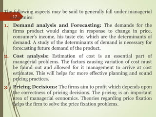 The following aspects may be said to generally fall under managerial
economics:
1. Demand analysis and Forecasting: The demands for the
firms product would change in response to change in price,
consumer’s income, his taste etc. which are the determinants of
demand. A study of the determinants of demand is necessary for
forecasting future demand of the product.
2. Cost analysis: Estimation of cost is an essential part of
managerial problems. The factors causing variation of cost must
be found out and allowed for it management to arrive at cost
estimates. This will helps for more effective planning and sound
pricing practices.
3. Pricing Decisions: The firms aim to profit which depends upon
the correctness of pricing decisions. The pricing is an important
area of managerial economics. Theories regarding price fixation
helps the firm to solve the price fixation problems.
17
 
