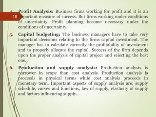4. Profit Analysis: Business firms working for profit and it is an
important measure of success. But firms working under conditions
of uncertainty. Profit planning become necessary under the
conditions of uncertainty.
5. Capital budgeting: The business managers have to take very
important decisions relating to the firms capital investment. The
manager has to calculate correctly the profitability of investment
and to properly allocate the capital. Success of the firm depends
upon the proper analysis of capital project and selecting the best
one.
6. Production and supply analysis: Production analysis is
narrower in scope than cost analysis. Production analysis is
proceeds in physical terms while cost analysis proceeds in
monetary term. Important aspects of supply analysis are; supply
schedule, curves and functions, law of supply, elasticity of supply
and factors influencing supply…
18
 