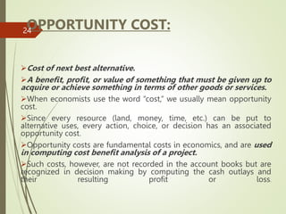 OPPORTUNITY COST:
Cost of next best alternative.
A benefit, profit, or value of something that must be given up to
acquire or achieve something in terms of other goods or services.
When economists use the word “cost,” we usually mean opportunity
cost.
Since every resource (land, money, time, etc.) can be put to
alternative uses, every action, choice, or decision has an associated
opportunity cost.
Opportunity costs are fundamental costs in economics, and are used
in computing cost benefit analysis of a project.
Such costs, however, are not recorded in the account books but are
recognized in decision making by computing the cash outlays and
their resulting profit or loss.
24
 