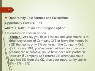  Opportunity Cost Formula and Calculation :
​Opportunity Cost=FO−CO
where: FO=Return on best foregone option
CO=Return on chosen option​
Example. Let's say you have $15,000 and your choice is to
either buy shares of Company XYZ or leave the money in
a CD that earns only 5% per year. If the Company XYZ
stock returns 10%, you've benefited from your decision
because the alternative would have been less profitable.
However, if Company XYZ returns 2% when you could
have had 5% from the CD, then your opportunity cost is
(5% - 2% = 3%)
25
 