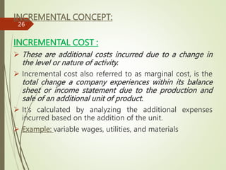 INCREMENTAL CONCEPT:
INCREMENTAL COST :
 These are additional costs incurred due to a change in
the level or nature of activity.
 Incremental cost also referred to as marginal cost, is the
total change a company experiences within its balance
sheet or income statement due to the production and
sale of an additional unit of product.
 It's calculated by analyzing the additional expenses
incurred based on the addition of the unit.
 Example: variable wages, utilities, and materials
26
 