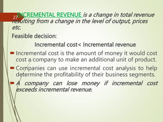 INCREMENTAL REVENUE is a change in total revenue
resulting from a change in the level of output, prices
etc.
Feasible decision:
Incremental cost< Incremental revenue
Incremental cost is the amount of money it would cost
cost a company to make an additional unit of product.
Companies can use incremental cost analysis to help
determine the profitability of their business segments.
A company can lose money if incremental cost
exceeds incremental revenue.
27
 