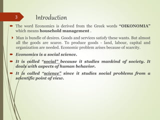 Introduction
 The word Economics is derived from the Greek words “OIKONOMIA”
which means household management .
 Man is bundle of desires. Goods and services satisfy these wants. But almost
all the goods are scarce. To produce goods - land, labour, capital and
organization are needed. Economic problem arises because of scarcity.
 Economics is a social science.
 It is called “social” because it studies mankind of society. It
deals with aspects of human behavior.
 It is called “science” since it studies social problems from a
scientific point of view.
3
 