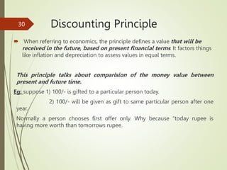Discounting Principle
 When referring to economics, the principle defines a value that will be
received in the future, based on present financial terms. It factors things
like inflation and depreciation to assess values in equal terms.
This principle talks about comparision of the money value between
present and future time.
Eg: suppose 1) 100/- is gifted to a particular person today.
2) 100/- will be given as gift to same particular person after one
year.
Normally a person chooses first offer only. Why because “today rupee is
having more worth than tomorrows rupee.
30
 