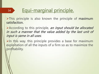 Equi-marginal principle.
This principle is also known the principle of maximum
satisfaction.
According to this principle, an input should be allocated
in such a manner that the value added by the last unit of
input is same in all uses.
In this way. this principle provides a base for maximum
exploitation of all the inputs of a firm so as to maximize the
profitability.
34
 