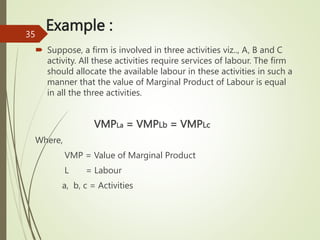 Example :
 Suppose, a firm is involved in three activities viz.., A, B and C
activity. All these activities require services of labour. The firm
should allocate the available labour in these activities in such a
manner that the value of Marginal Product of Labour is equal
in all the three activities.
VMPLa = VMPLb = VMPLc
Where,
VMP = Value of Marginal Product
L = Labour
a, b, c = Activities
35
 