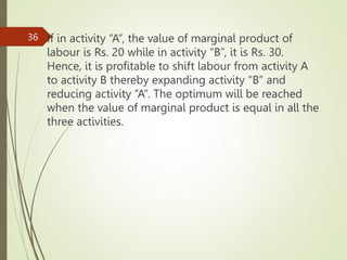 If in activity “A”, the value of marginal product of
labour is Rs. 20 while in activity “B”, it is Rs. 30.
Hence, it is profitable to shift labour from activity A
to activity B thereby expanding activity “B” and
reducing activity “A”. The optimum will be reached
when the value of marginal product is equal in all the
three activities.
36
 