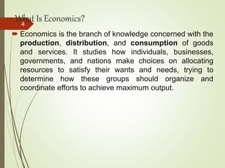 What Is Economics?
 Economics is the branch of knowledge concerned with the
production, distribution, and consumption of goods
and services. It studies how individuals, businesses,
governments, and nations make choices on allocating
resources to satisfy their wants and needs, trying to
determine how these groups should organize and
coordinate efforts to achieve maximum output.
4
 