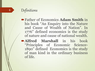 Definitions
Father of Economics Adam Smith in
his book “An Enquiry into the Nature
and Cause of Wealth of Nation”. In
1776” defined economics is the study
of nature and cause of national wealth.
Alfred Marshall in his book
“Principles of Economic Science-
1890” defined Economics is the study
of man kind in the ordinary business
of life.
6
 