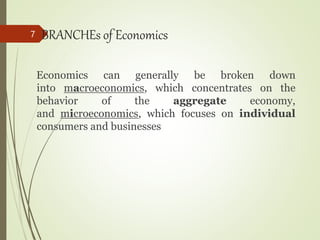 BRANCHEs of Economics
Economics can generally be broken down
into macroeconomics, which concentrates on the
behavior of the aggregate economy,
and microeconomics, which focuses on individual
consumers and businesses
7
 