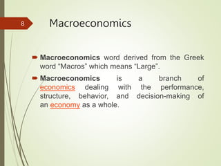 Macroeconomics
 Macroeconomics word derived from the Greek
word “Macros” which means “Large”.
 Macroeconomics is a branch of
economics dealing with the performance,
structure, behavior, and decision-making of
an economy as a whole.
8
 