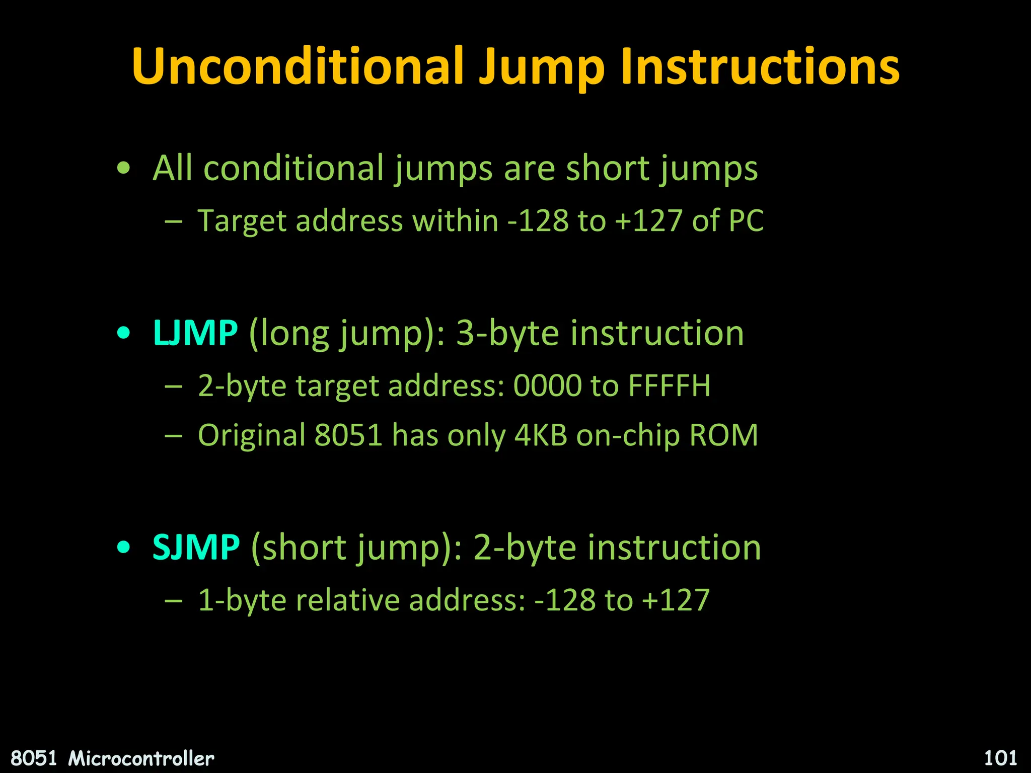 Unconditional Jump Instructions • All conditional jumps are short jumps – Target address within -128 to +127 of PC • LJMP (long jump): 3-byte instruction – 2-byte target address: 0000 to FFFFH – Original 8051 has only 4KB on-chip ROM • SJMP (short jump): 2-byte instruction – 1-byte relative address: -128 to +127 8051 Microcontroller 101 