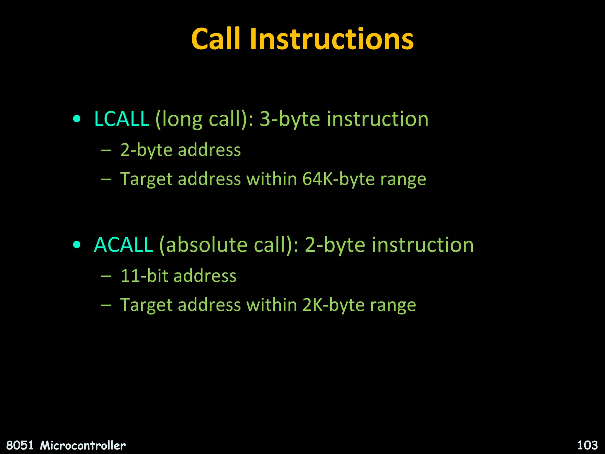Call Instructions • LCALL (long call): 3-byte instruction – 2-byte address – Target address within 64K-byte range • ACALL (absolute call): 2-byte instruction – 11-bit address – Target address within 2K-byte range 8051 Microcontroller 103 