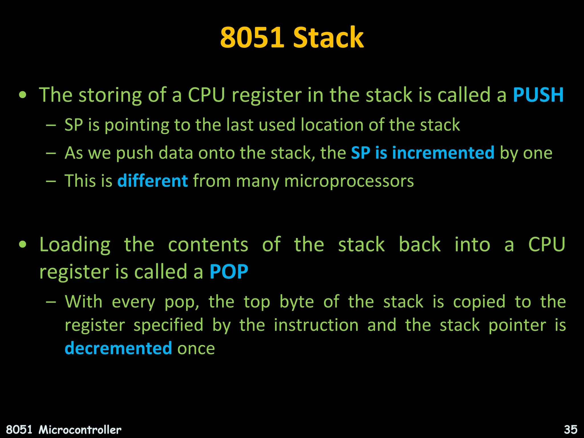 8051 Stack • The storing of a CPU register in the stack is called a PUSH – SP is pointing to the last used location of the stack – As we push data onto the stack, the SP is incremented by one – This is different from many microprocessors • Loading the contents of the stack back into a CPU register is called a POP – With every pop, the top byte of the stack is copied to the register specified by the instruction and the stack pointer is decremented once 8051 Microcontroller 35 
