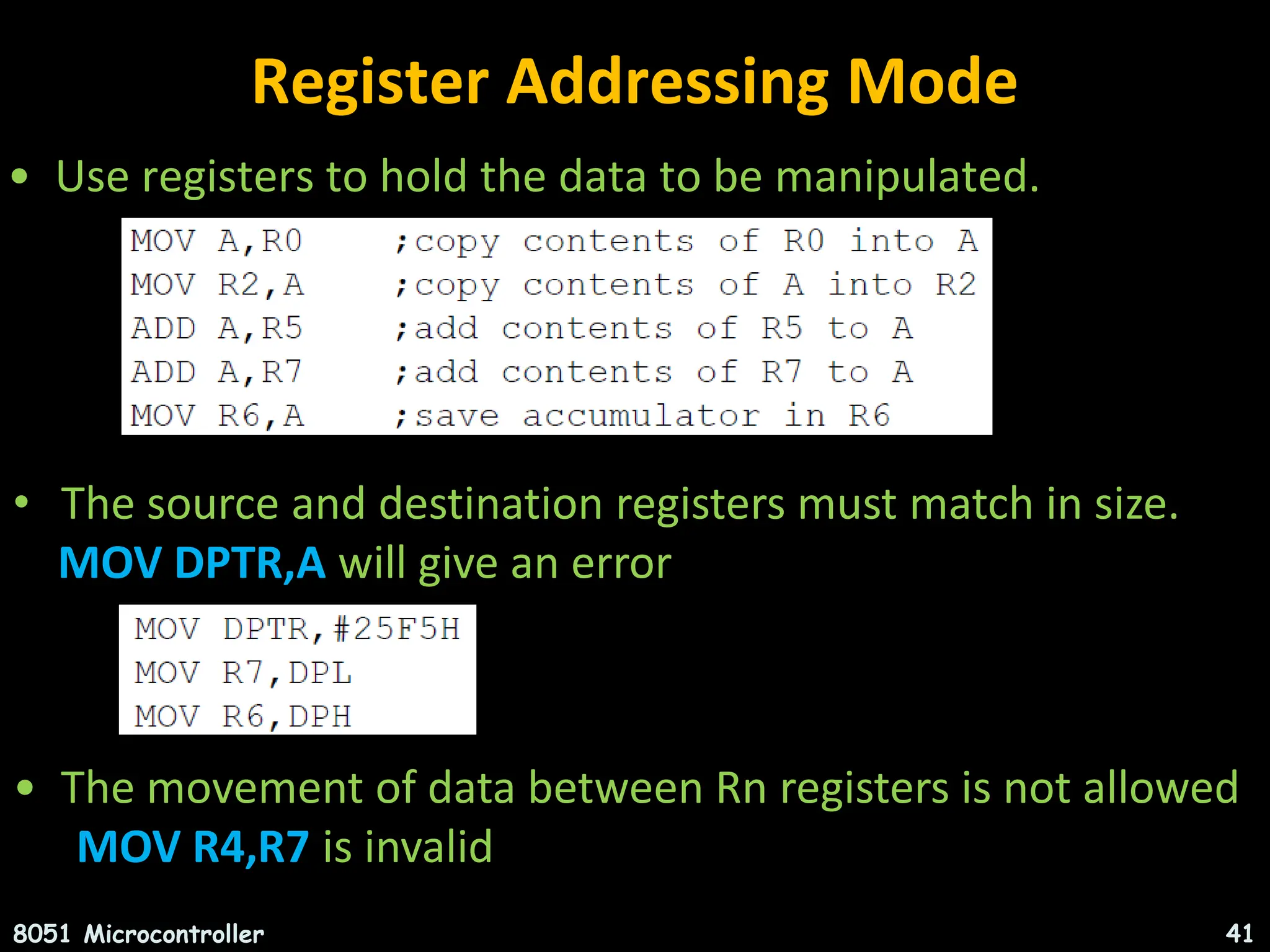 Register Addressing Mode • Use registers to hold the data to be manipulated. 8051 Microcontroller 41 • The source and destination registers must match in size. MOV DPTR,A will give an error • The movement of data between Rn registers is not allowed MOV R4,R7 is invalid 