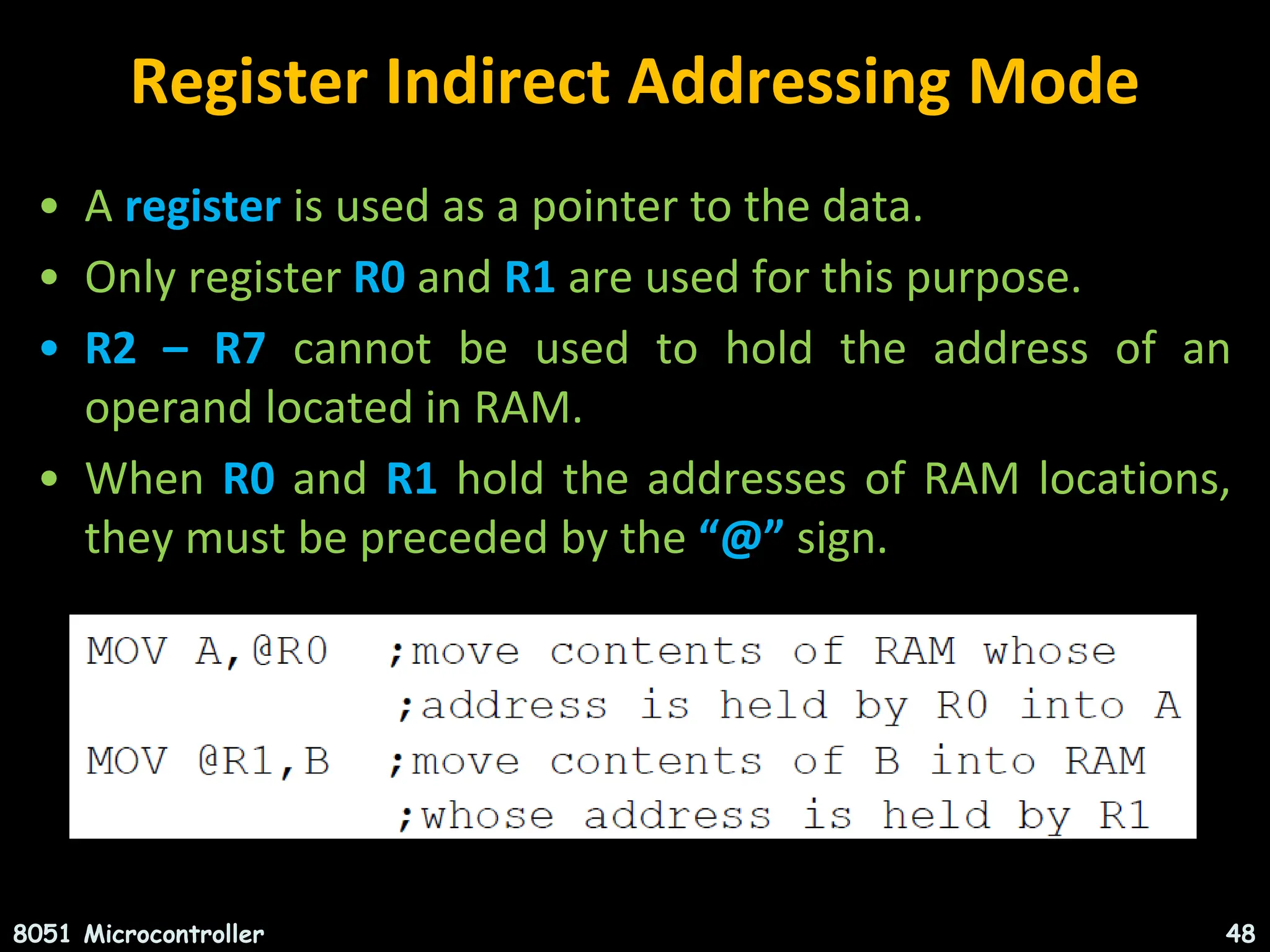 Register Indirect Addressing Mode • A register is used as a pointer to the data. • Only register R0 and R1 are used for this purpose. • R2 – R7 cannot be used to hold the address of an operand located in RAM. • When R0 and R1 hold the addresses of RAM locations, they must be preceded by the “@” sign. 8051 Microcontroller 48 
