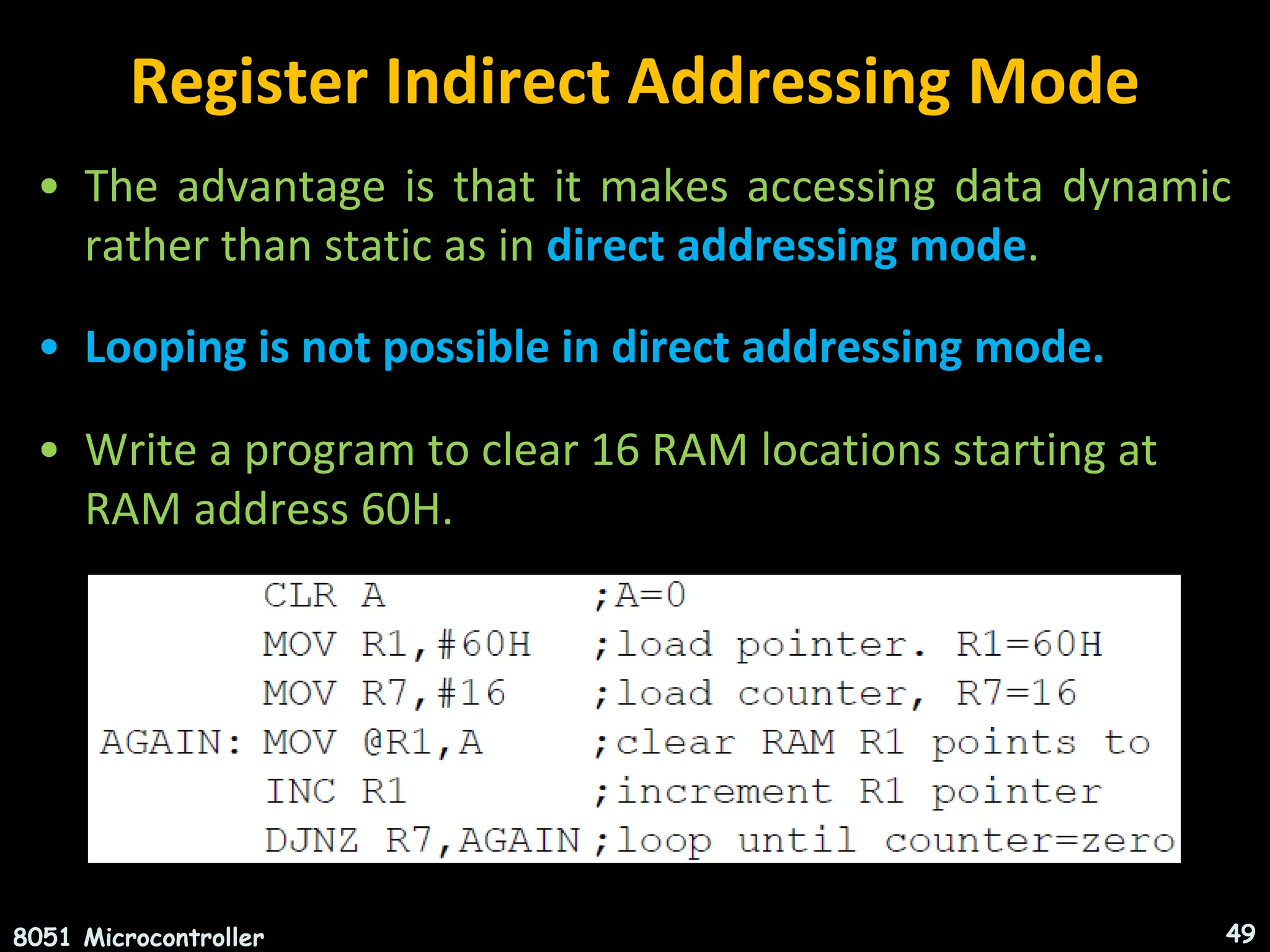 Register Indirect Addressing Mode • The advantage is that it makes accessing data dynamic rather than static as in direct addressing mode. • Looping is not possible in direct addressing mode. • Write a program to clear 16 RAM locations starting at RAM address 60H. 8051 Microcontroller 49 