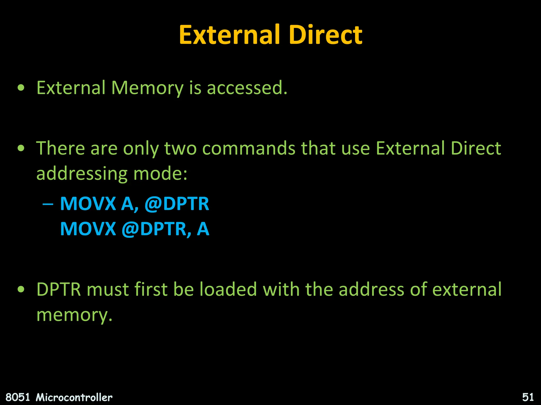 External Direct • External Memory is accessed. • There are only two commands that use External Direct addressing mode: – MOVX A, @DPTR MOVX @DPTR, A • DPTR must first be loaded with the address of external memory. 8051 Microcontroller 51 