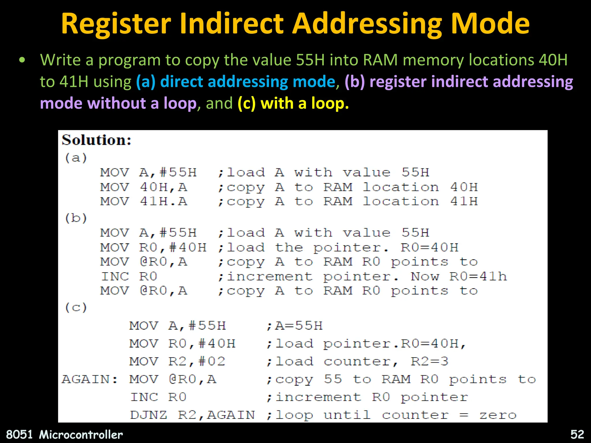 Register Indirect Addressing Mode • Write a program to copy the value 55H into RAM memory locations 40H to 41H using (a) direct addressing mode, (b) register indirect addressing mode without a loop, and (c) with a loop. 8051 Microcontroller 52 