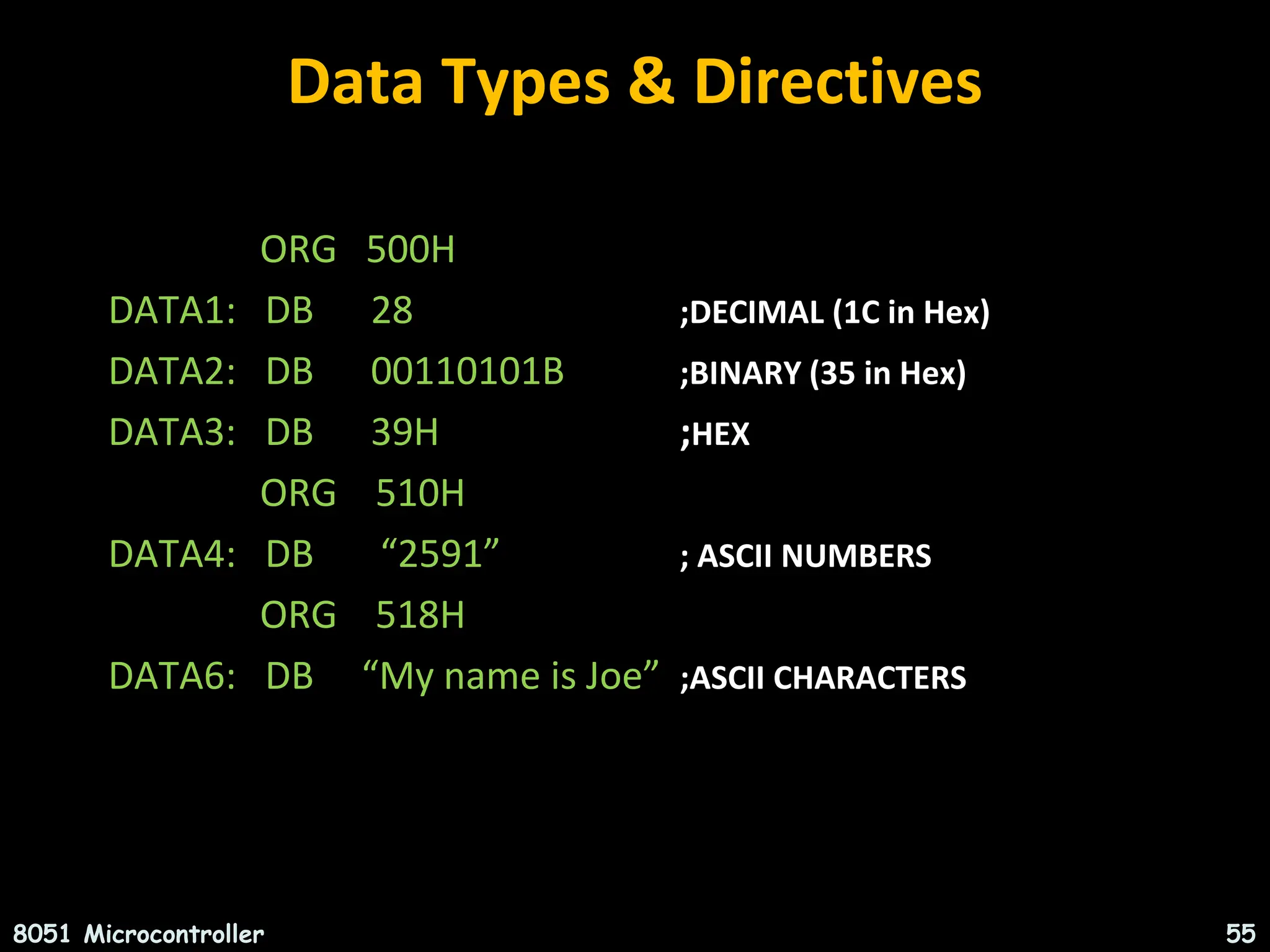 Data Types & Directives ORG 500H DATA1: DB 28 ;DECIMAL (1C in Hex) DATA2: DB 00110101B ;BINARY (35 in Hex) DATA3: DB 39H ;HEX ORG 510H DATA4: DB “2591” ; ASCII NUMBERS ORG 518H DATA6: DB “My name is Joe” ;ASCII CHARACTERS 8051 Microcontroller 55 