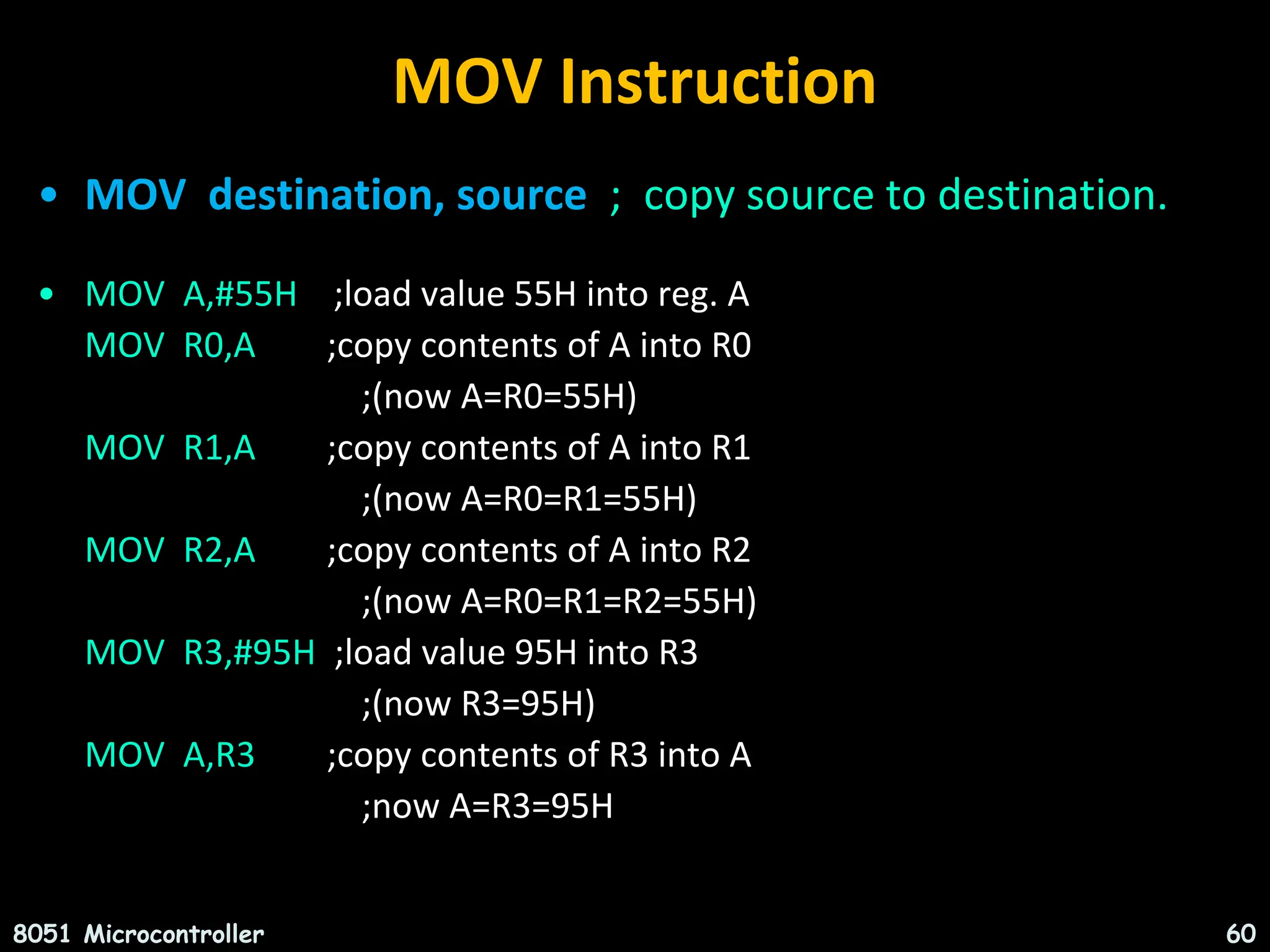 MOV Instruction • MOV destination, source ; copy source to destination. • MOV A,#55H ;load value 55H into reg. A MOV R0,A ;copy contents of A into R0 ;(now A=R0=55H) MOV R1,A ;copy contents of A into R1 ;(now A=R0=R1=55H) MOV R2,A ;copy contents of A into R2 ;(now A=R0=R1=R2=55H) MOV R3,#95H ;load value 95H into R3 ;(now R3=95H) MOV A,R3 ;copy contents of R3 into A ;now A=R3=95H 8051 Microcontroller 60 