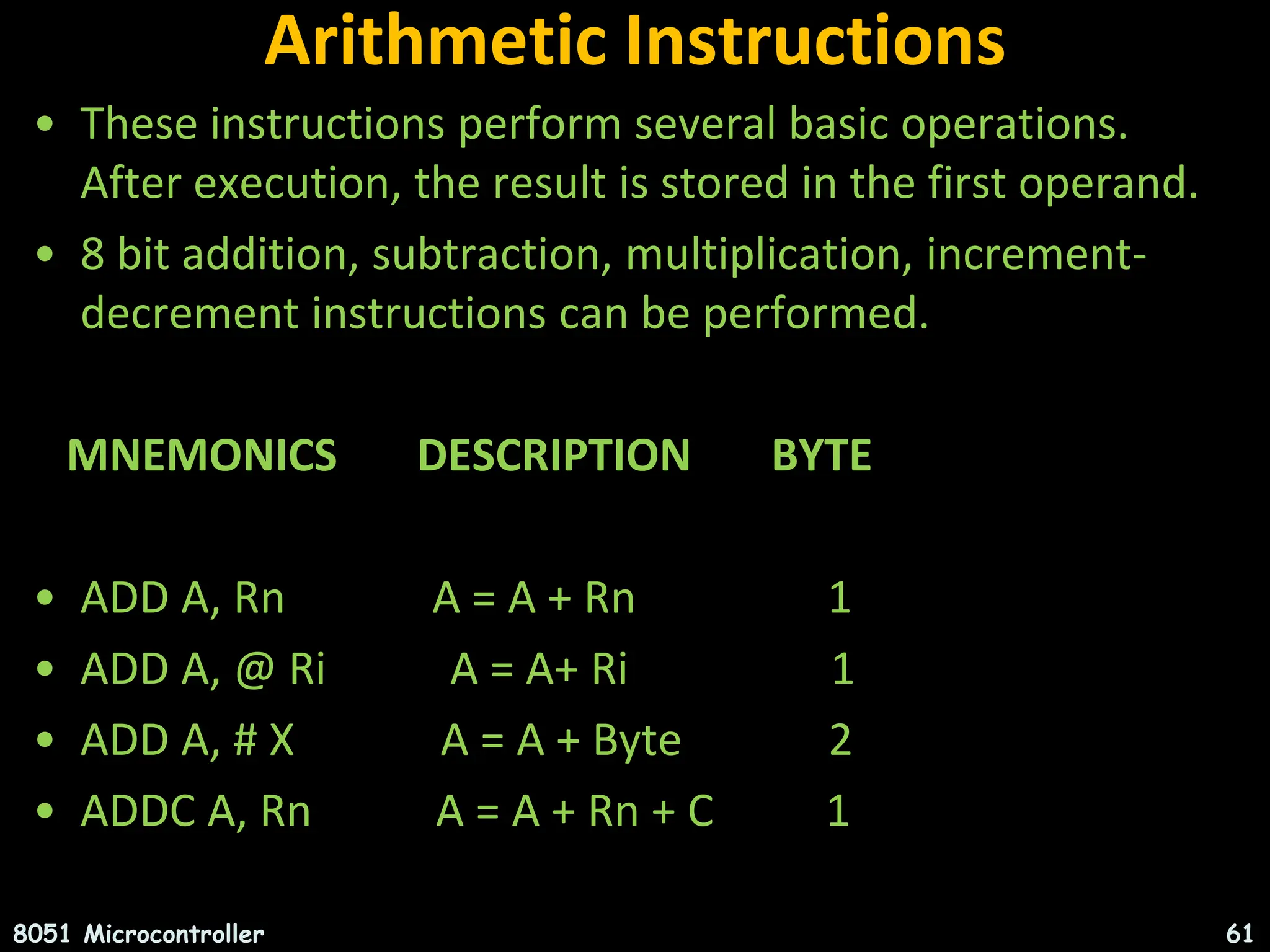 Arithmetic Instructions • These instructions perform several basic operations. After execution, the result is stored in the first operand. • 8 bit addition, subtraction, multiplication, increment- decrement instructions can be performed. MNEMONICS DESCRIPTION BYTE • ADD A, Rn A = A + Rn 1 • ADD A, @ Ri A = A+ Ri 1 • ADD A, # X A = A + Byte 2 • ADDC A, Rn A = A + Rn + C 1 8051 Microcontroller 61 