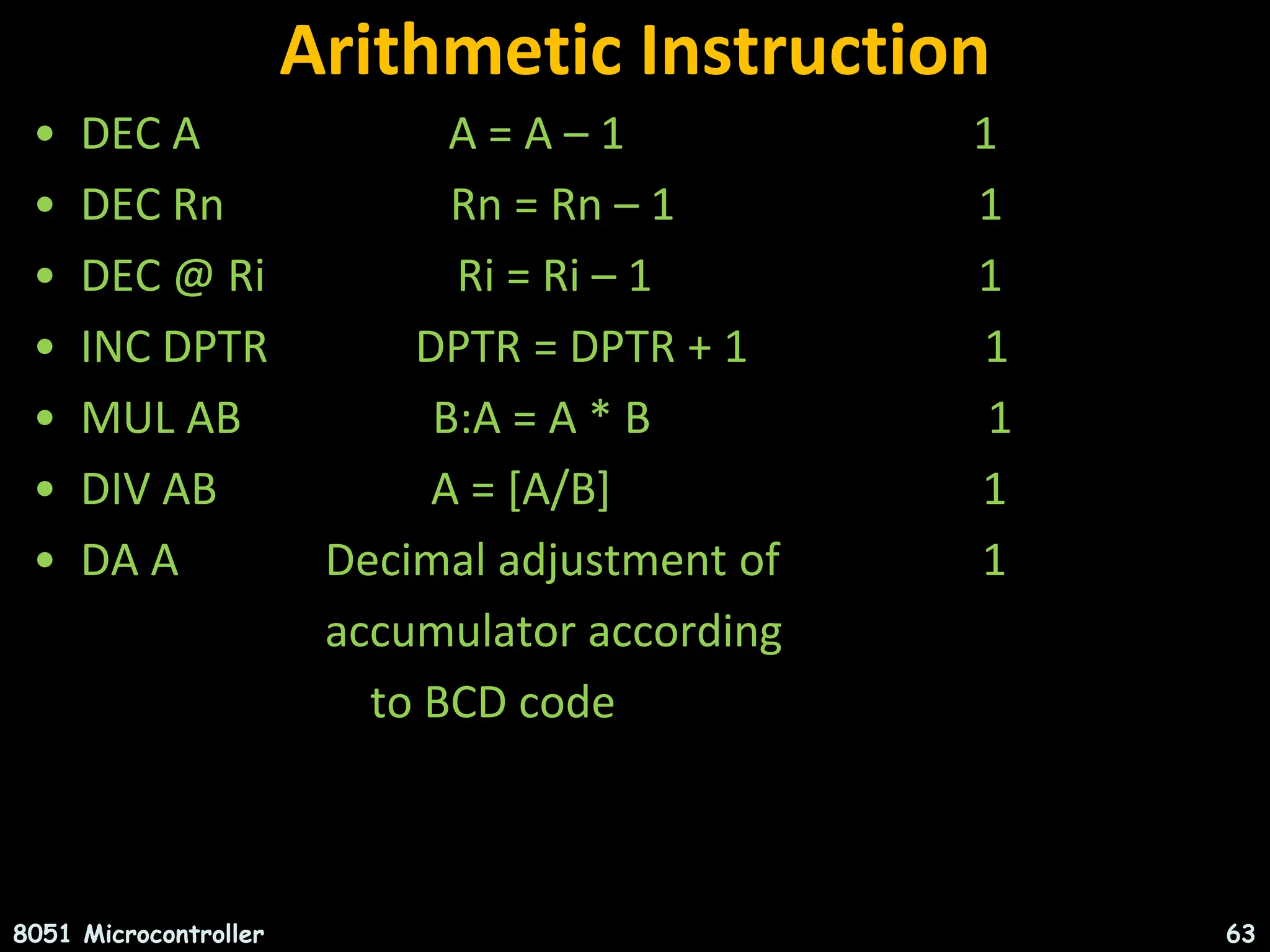 Arithmetic Instruction • DEC A A = A – 1 1 • DEC Rn Rn = Rn – 1 1 • DEC @ Ri Ri = Ri – 1 1 • INC DPTR DPTR = DPTR + 1 1 • MUL AB B:A = A * B 1 • DIV AB A = [A/B] 1 • DA A Decimal adjustment of 1 accumulator according to BCD code 8051 Microcontroller 63 
