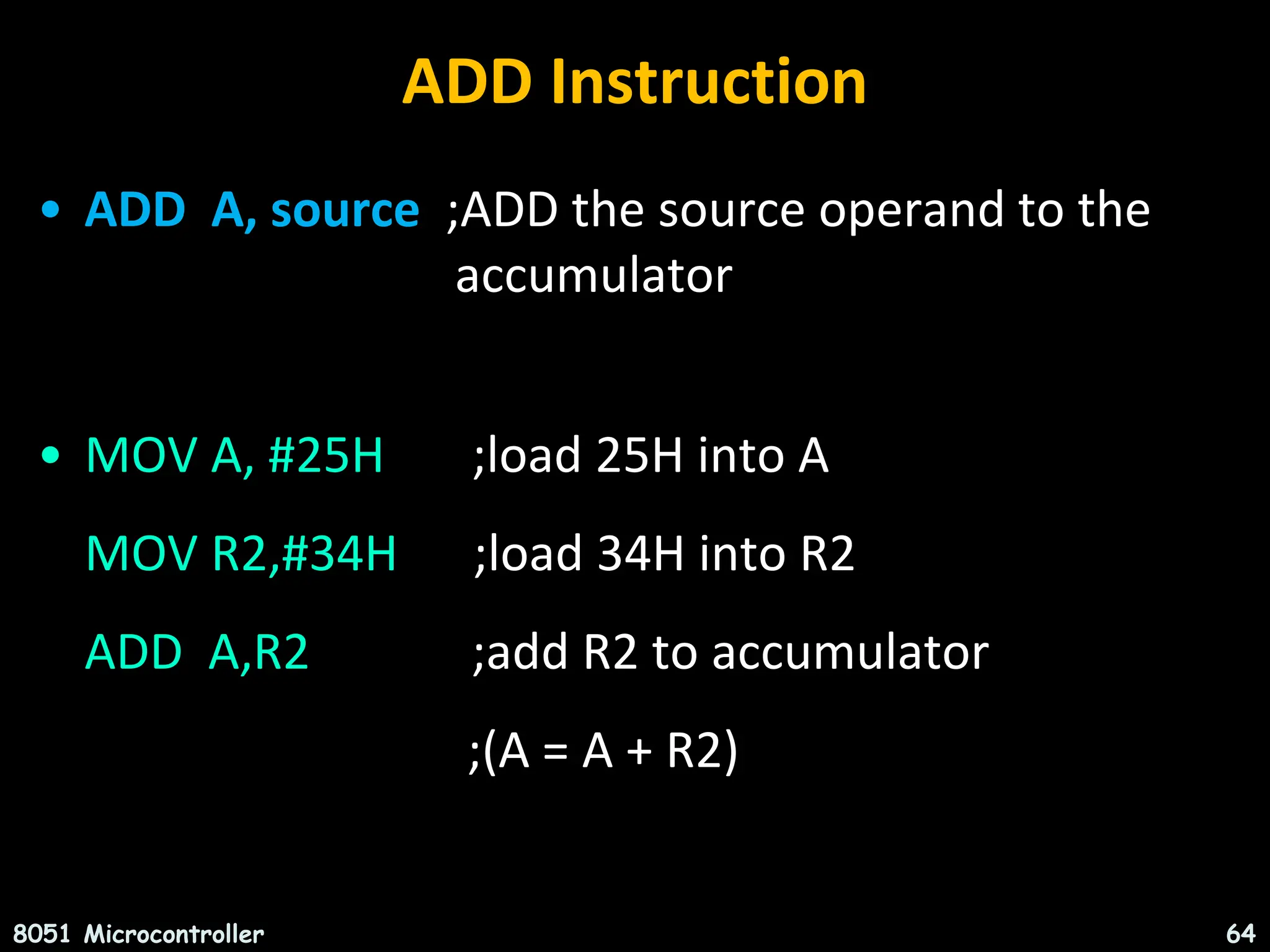ADD Instruction • ADD A, source ;ADD the source operand to the accumulator • MOV A, #25H ;load 25H into A MOV R2,#34H ;load 34H into R2 ADD A,R2 ;add R2 to accumulator ;(A = A + R2) 8051 Microcontroller 64 
