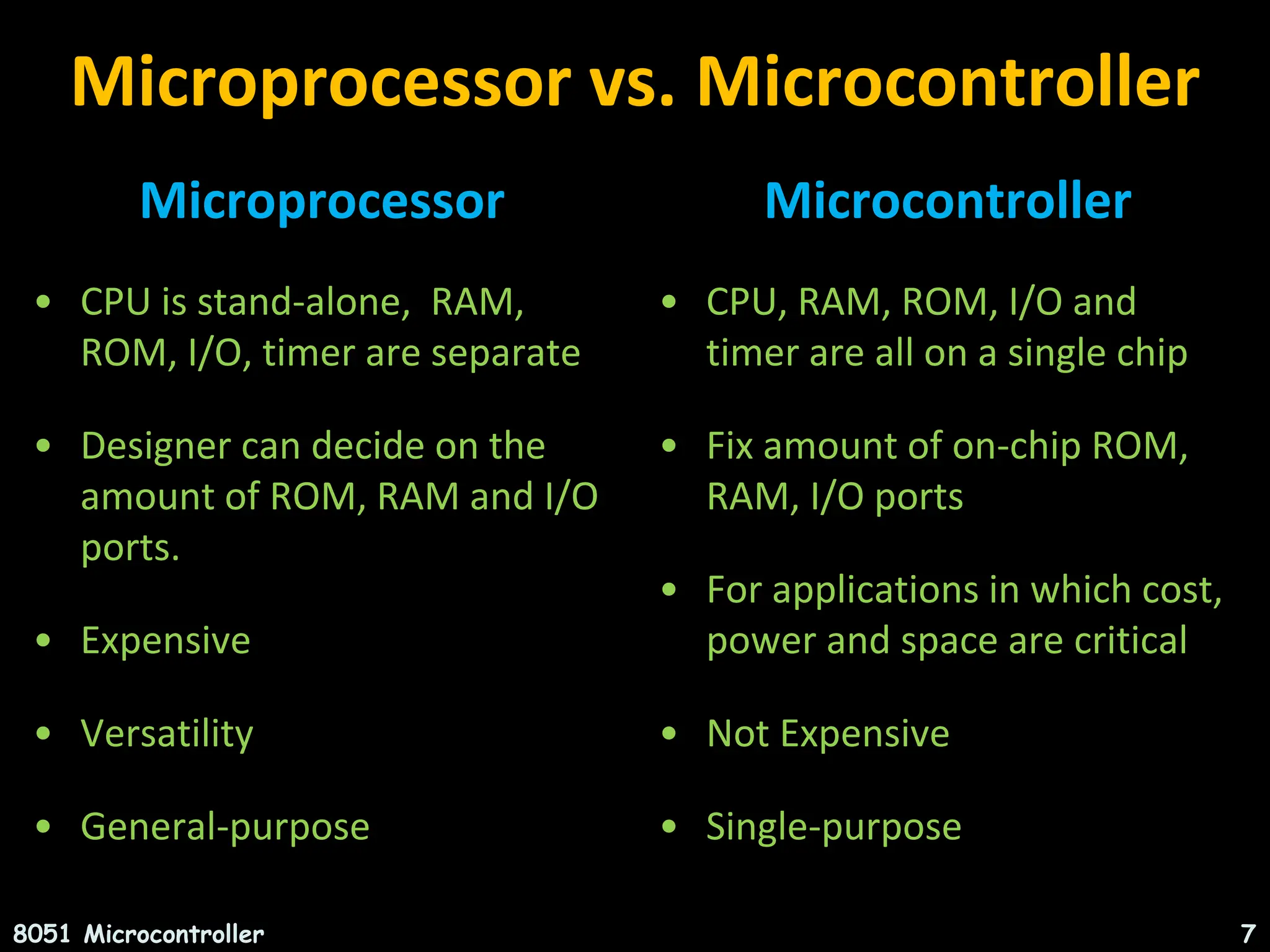 Microprocessor vs. Microcontroller Microprocessor • CPU is stand-alone, RAM, ROM, I/O, timer are separate • Designer can decide on the amount of ROM, RAM and I/O ports. • Expensive • Versatility • General-purpose Microcontroller • CPU, RAM, ROM, I/O and timer are all on a single chip • Fix amount of on-chip ROM, RAM, I/O ports • For applications in which cost, power and space are critical • Not Expensive • Single-purpose 8051 Microcontroller 7 