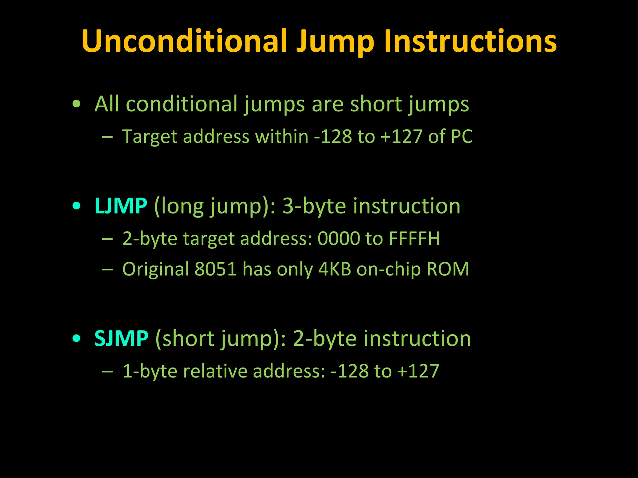 Unconditional Jump Instructions • All conditional jumps are short jumps – Target address within -128 to +127 of PC • LJMP (long jump): 3-byte instruction – 2-byte target address: 0000 to FFFFH – Original 8051 has only 4KB on-chip ROM • SJMP (short jump): 2-byte instruction – 1-byte relative address: -128 to +127 
