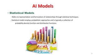 24
• Statistical Models
- Refers to representation and formulation of relationships through statistical techniques.
- Statistical model employs probabilistic approaches and is typically a collection of
probability density function and distribution functions.
 