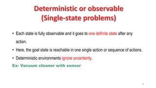 40
• Each state is fully observable and it goes to one definite state after any
action.
• Here, the goal state is reachable in one single action or sequence of actions.
• Deterministic environments ignore uncertainty.
Ex- Vacuum cleaner with sensor
 