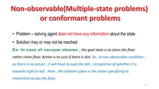 41
• Problem – solving agent does not have any information about the state.
• Solution may or may not be reached.
Ex- In case of vacuum cleaner , the goal state is to clean the floor
rather clean floor. Action is to suck if there is dirt. So , in non-observable condition ,
as there is no sensor , it will have to suck the dirt , irrespective of whether it is
towards right or left . Here , the solution space is the states specifying its
movement across the floor.
 